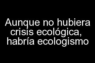 Aunque no hubiera crisis ecológica habría ecologismo