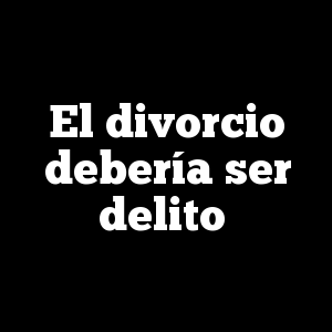 El divorcio debería ser delito