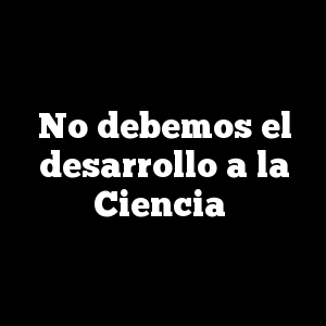 No debemos el desarrollo a la Ciencia