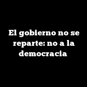 El gobierno no se reparte: no a la democracia