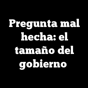 Pregunta mal hecha: el tamaño del gobierno