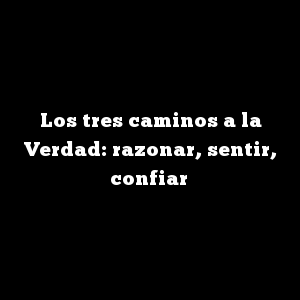 Los tres caminos a la Verdad: razonar, sentir, confiar