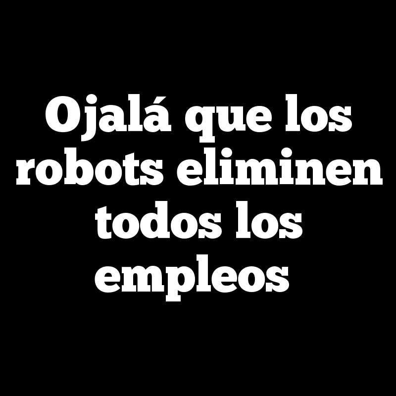 Ojalá que los robots eliminen todos los empleos