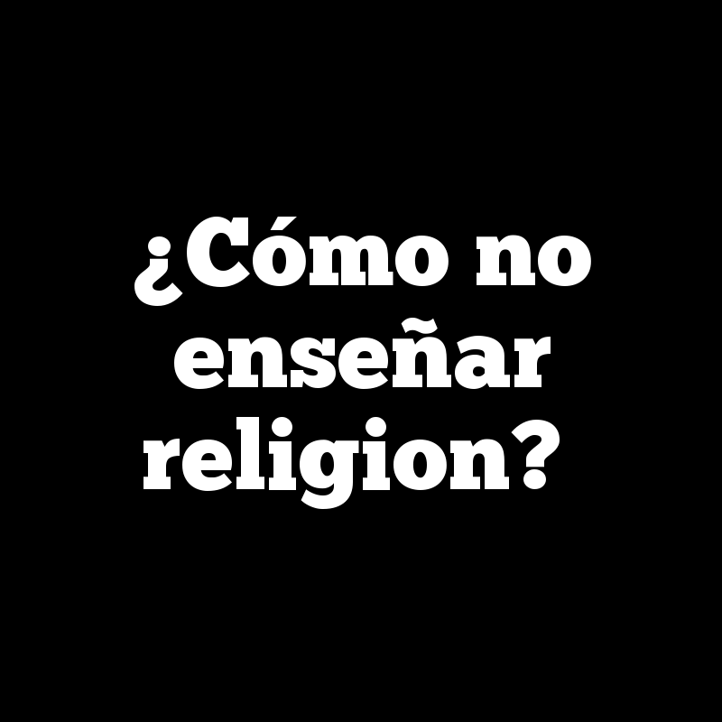 ¿Cómo no enseñar religion?