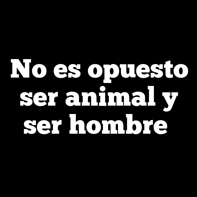 No es opuesto ser animal y ser hombre