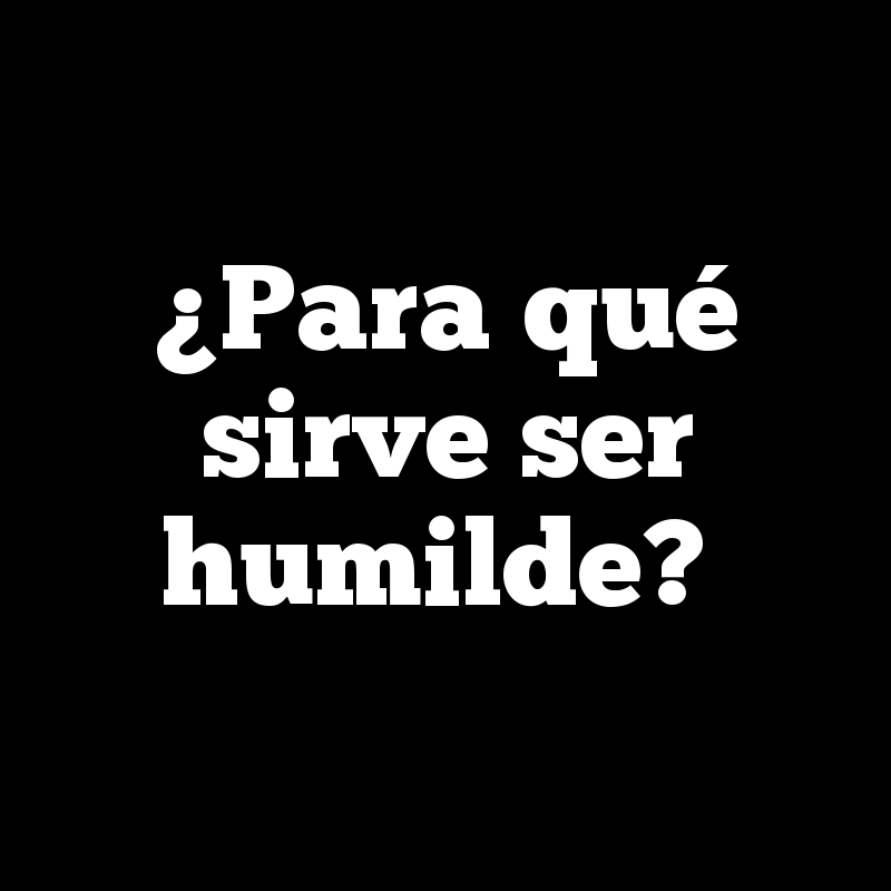 ¿Para qué sirve ser humilde?