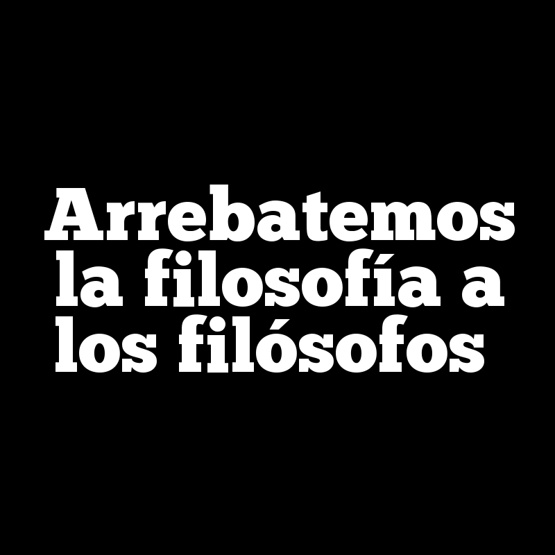 Arrebatemos la filosofía a los filósofos