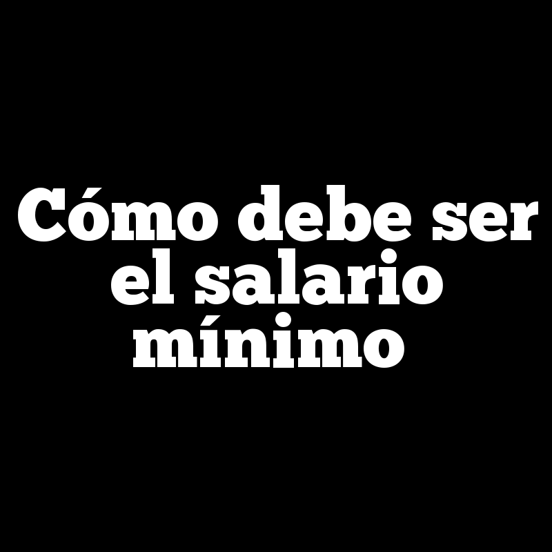 Cómo debe ser el salario mínimo