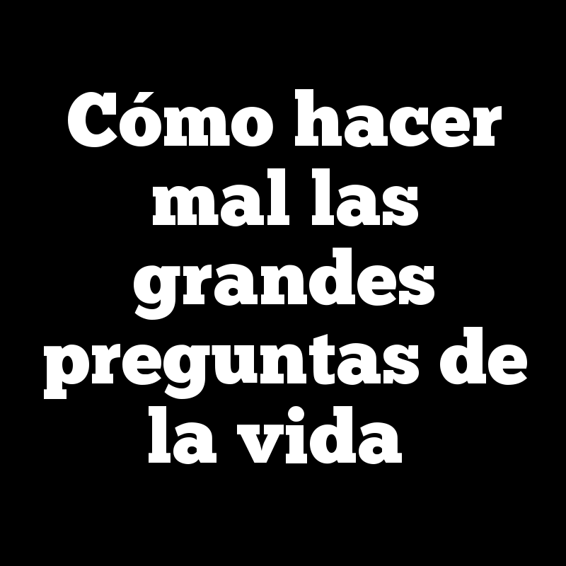 Cómo hacer mal las grandes preguntas de la vida