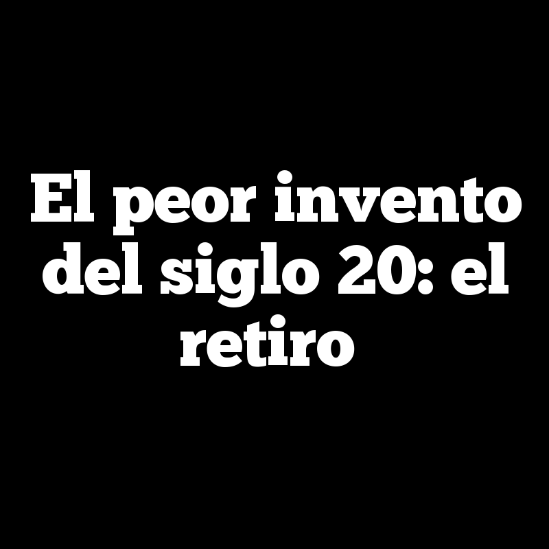 El peor invento del siglo 20: el retiro