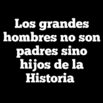 Los grandes hombres no son padres sino hijos de la Historia