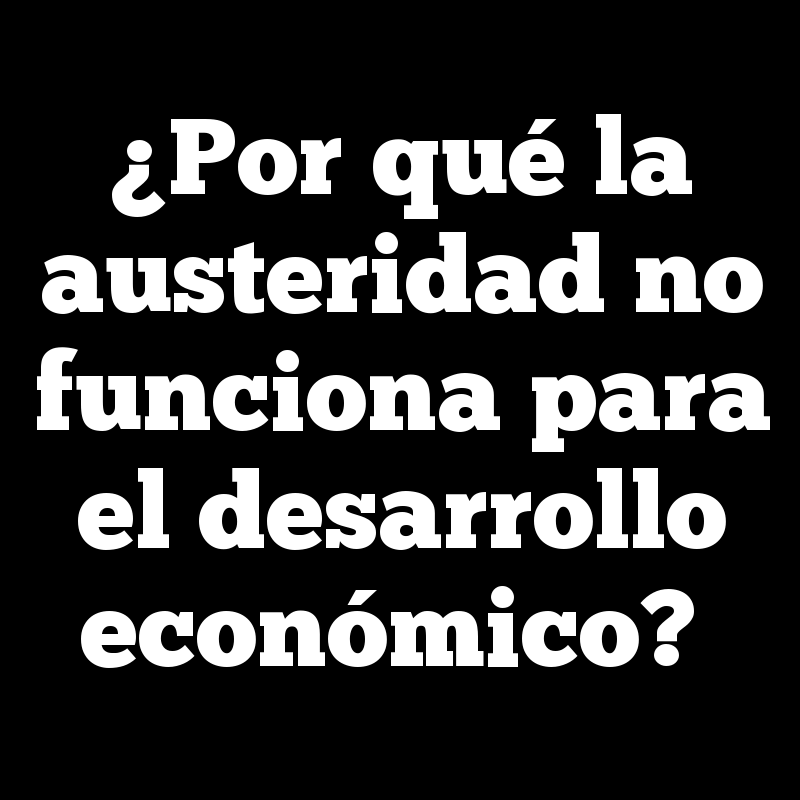 ¿Por qué la austeridad no funciona para el desarrollo económico?