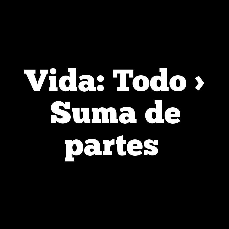 Vida: Todo > Suma de partes