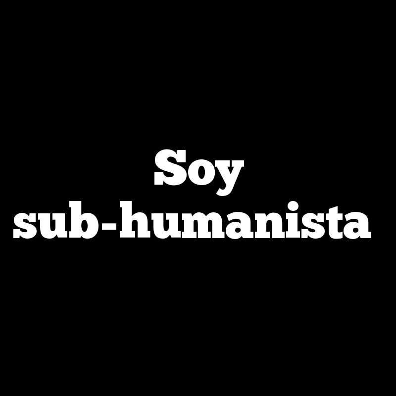 Soy sub-humanista