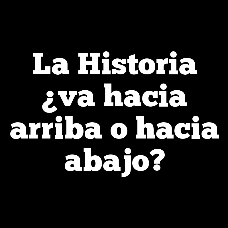 La Historia ¿va hacia arriba o hacia abajo?