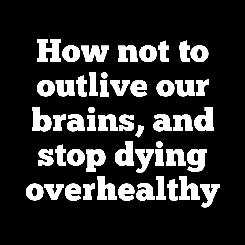 How not to outlive our brains, and stop dying overhealthy