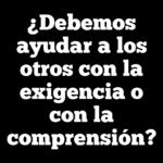 ¿Debemos ayudar a los otros con la exigencia o con la comprensión?